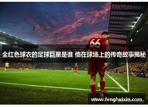 全红色球衣的足球巨星是谁 他在球场上的传奇故事揭秘