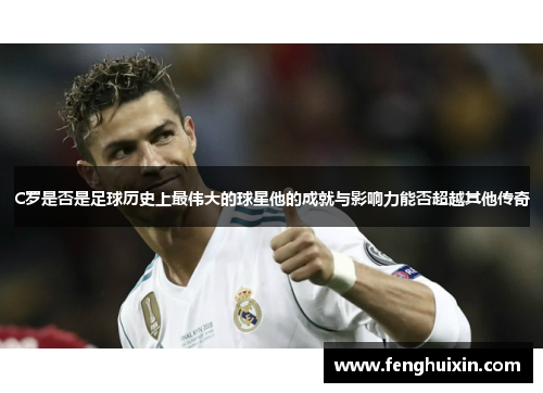 C罗是否是足球历史上最伟大的球星他的成就与影响力能否超越其他传奇