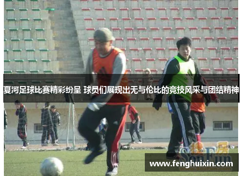 夏河足球比赛精彩纷呈 球员们展现出无与伦比的竞技风采与团结精神