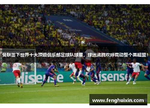 曼联签下世界十大顶级俱乐部足球队球星，球迷沸腾欢呼震动整个英超盟！